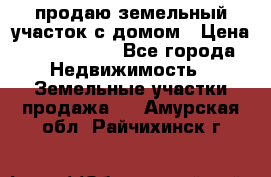 продаю земельный участок с домом › Цена ­ 1 500 000 - Все города Недвижимость » Земельные участки продажа   . Амурская обл.,Райчихинск г.